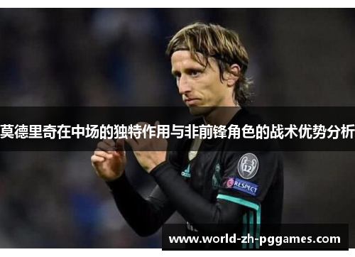 莫德里奇在中场的独特作用与非前锋角色的战术优势分析