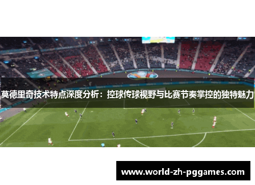莫德里奇技术特点深度分析：控球传球视野与比赛节奏掌控的独特魅力