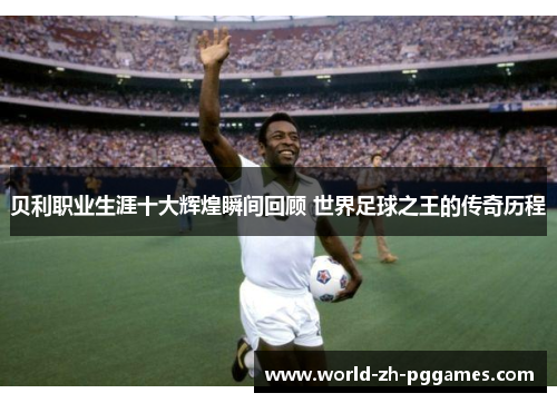 贝利职业生涯十大辉煌瞬间回顾 世界足球之王的传奇历程 贝利职业生涯十大辉煌瞬间回顾 世界足球之王的传奇历程