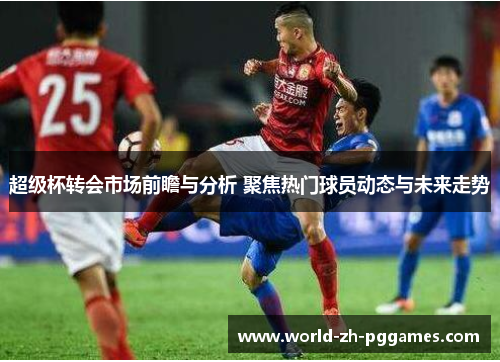 超级杯转会市场前瞻与分析 聚焦热门球员动态与未来走势