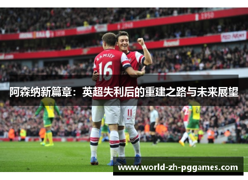 阿森纳新篇章:英超失利后的重建之路与未来展望 阿森纳新篇章:英超失利后的重建之路与未来展望