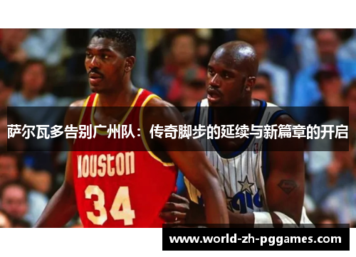 萨尔瓦多告别广州队：传奇脚步的延续与新篇章的开启