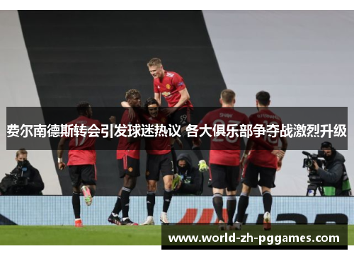 费尔南德斯转会引发球迷热议 各大俱乐部争夺战激烈升级 费尔南德斯转会引发球迷热议 各大俱乐部争夺战激烈升级