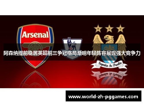 阿森纳提前稳居英超前三争冠格局渐明年轻阵容展现强大竞争力